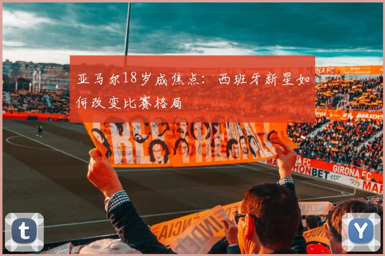 亚马尔18岁成焦点：西班牙新星如何改变比赛格局