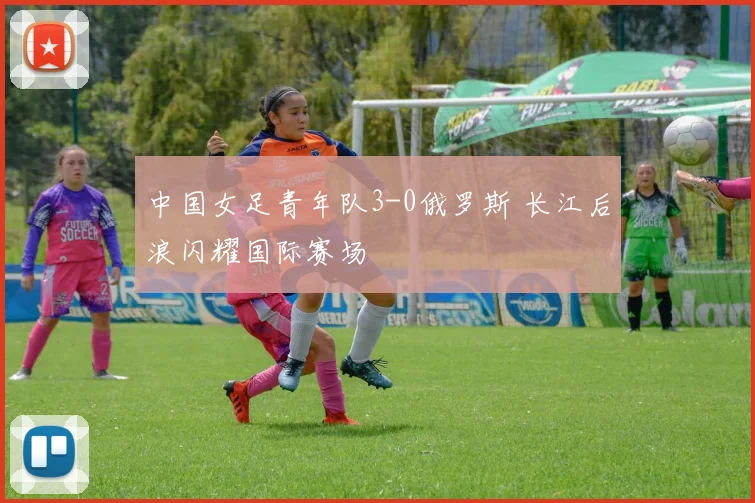 中国女足青年队3-0俄罗斯 长江后浪闪耀国际赛场