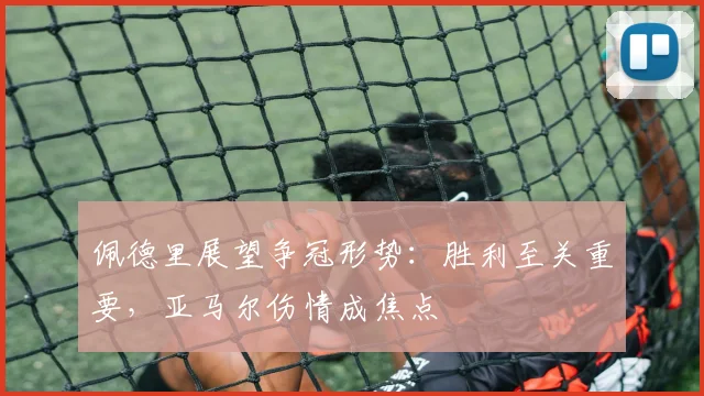 佩德里展望争冠形势：胜利至关重要，亚马尔伤情成焦点