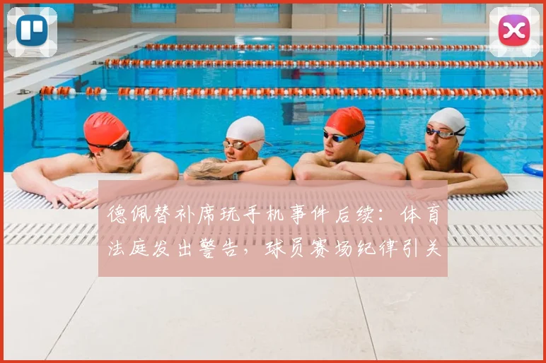 德佩替补席玩手机事件后续：体育法庭发出警告，球员赛场纪律引关注