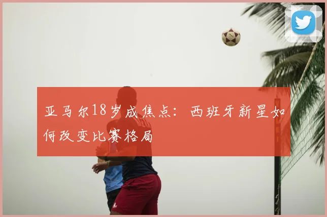 亚马尔18岁成焦点：西班牙新星如何改变比赛格局
