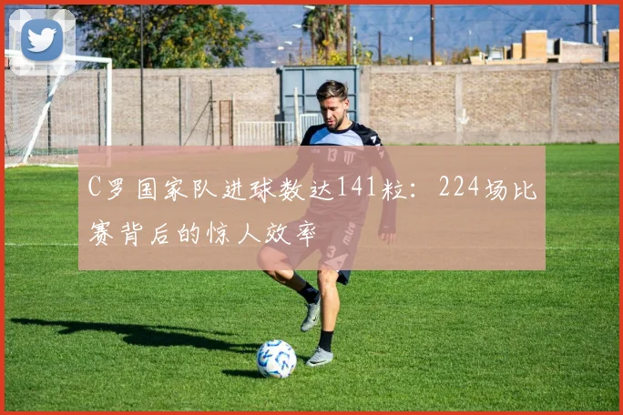 C罗国家队进球数达141粒:224场比赛背后的惊人效率