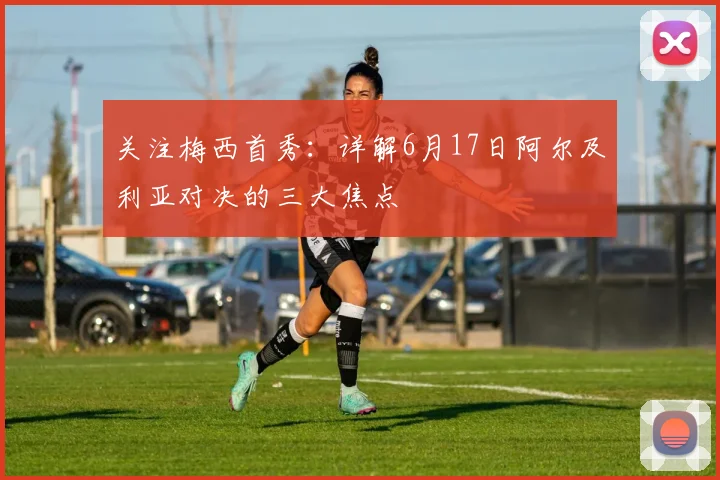 关注梅西首秀：详解6月17日阿尔及利亚对决的三大焦点