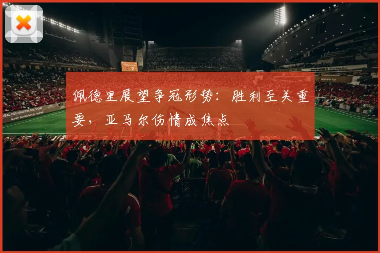 佩德里展望争冠形势：胜利至关重要，亚马尔伤情成焦点