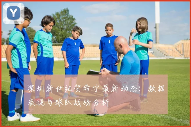 深圳新世纪贺希宁最新动态：数据表现与球队战绩分析