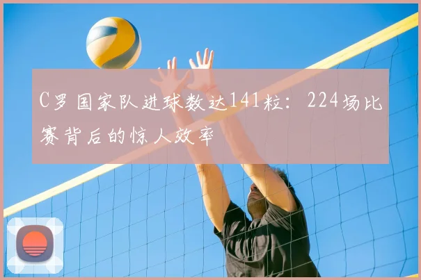 C罗国家队进球数达141粒：224场比赛背后的惊人效率