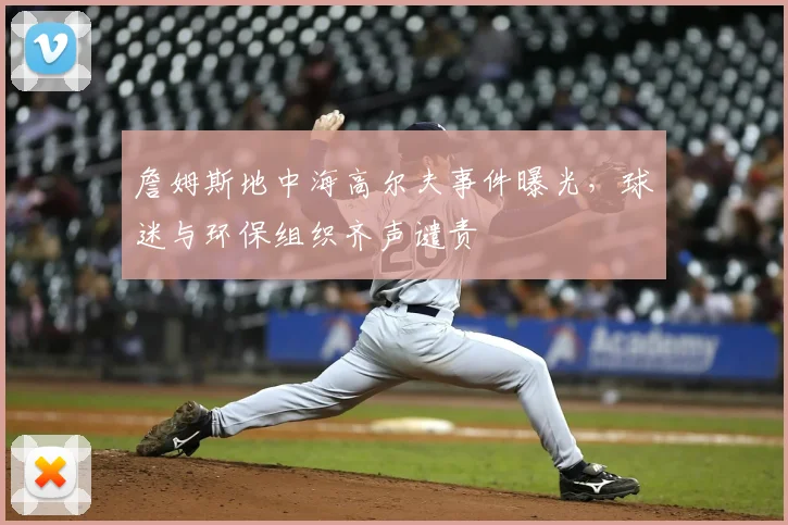 詹姆斯地中海高尔夫事件曝光,球迷与环保组织齐声谴责