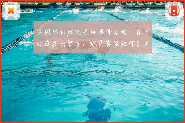 德佩替补席玩手机事件后续：体育法庭发出警告，球员赛场纪律引关注