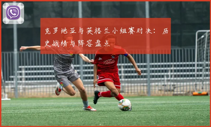 克罗地亚与英格兰小组赛对决：历史战绩与阵容盘点